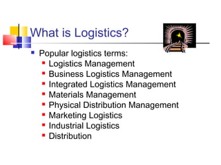 What is Logistics?
 Popular logistics terms:
 Logistics Management
 Business Logistics Management
 Integrated Logistics Management
 Materials Management
 Physical Distribution Management
 Marketing Logistics
 Industrial Logistics
 Distribution
 