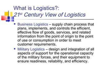 What is Logistics?:
21st Century View of Logistics
 Business Logistics – supply chain process that
plans, implements, and controls the efficient,
effective flow of goods, services, and related
information from the point of origin to the point
of use or consumption in order to meet
customer requirements.
 Military Logistics – design and integration of all
aspects of support for the operational capacity
of the military forces, and their equipment to
ensure readiness, reliability, and efficiency.
 