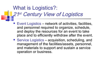 What is Logistics?:
21st Century View of Logistics
 Event Logistics – network of activities, facilities,
and personnel required to organize, schedule,
and deploy the resources for an event to take
place and to efficiently withdraw after the event.
 Service Logistics – acquisition, scheduling, and
management of the facilities/assets, personnel,
and materials to support and sustain a service
operation or business.
 