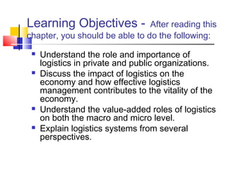 Learning Objectives - After reading this
chapter, you should be able to do the following:
 Understand the role and importance of
logistics in private and public organizations.
 Discuss the impact of logistics on the
economy and how effective logistics
management contributes to the vitality of the
economy.
 Understand the value-added roles of logistics
on both the macro and micro level.
 Explain logistics systems from several
perspectives.
 