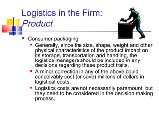 Logistics in the Firm:
Product
 Consumer packaging
 Generally, since the size, shape, weight and other
physical characteristics of the product impact on
its storage, transportation and handling, the
logistics managers should be included in any
decisions regarding these product traits.
 A minor correction in any of the above could
conceivably cost (or save) millions of dollars in
logistical costs.
 Logistics costs are not necessarily paramount, but
they need to be considered in the decision making
process.
 
