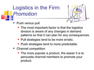 Logistics in the Firm:
Promotion
 Push versus pull
 The most important factor is that the logistics
division is aware of any changes in demand
patterns so that it can plan for any consequences.
 Pull strategies tend to be more erratic.
 Push strategies tend to more predictable.
 Channel competition
 The more popular a product, the easier it is to
persuade channel members to promote your
product.
 