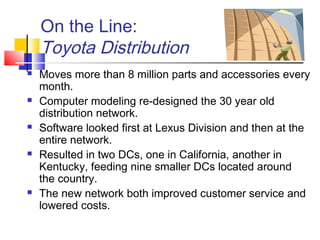On the Line:
Toyota Distribution
 Moves more than 8 million parts and accessories every
month.
 Computer modeling re-designed the 30 year old
distribution network.
 Software looked first at Lexus Division and then at the
entire network.
 Resulted in two DCs, one in California, another in
Kentucky, feeding nine smaller DCs located around
the country.
 The new network both improved customer service and
lowered costs.
 