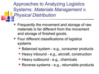 Approaches to Analyzing Logistics
Systems: Materials Management v.
Physical Distribution
 Frequently the movement and storage of raw
materials is far different from the movement
and storage of finished goods.
 Four different classifications of logistics
systems
 Balanced system - e.g., consumer products
 Heavy inbound - e.g., aircraft, construction
 Heavy outbound - e.g., chemicals
 Reverse systems - e.g., returnable products
 