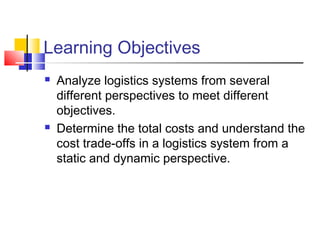 Learning Objectives
 Analyze logistics systems from several
different perspectives to meet different
objectives.
 Determine the total costs and understand the
cost trade-offs in a logistics system from a
static and dynamic perspective.
 
