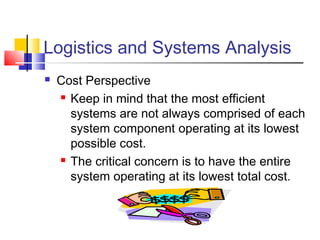 Logistics and Systems Analysis
 Cost Perspective
 Keep in mind that the most efficient
systems are not always comprised of each
system component operating at its lowest
possible cost.
 The critical concern is to have the entire
system operating at its lowest total cost.
 