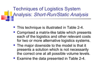 Techniques of Logistics System
Analysis: Short-Run/Static Analysis
 This technique is illustrated in Table 2-4.
 Comprised a matrix-like table which presents
each of the logistics and other relevant costs
for two or more alternative logistics systems.
 The major downside to the model is that it
presents a solution which is not necessarily
the correct one at all possible volume levels.
 Examine the data presented in Table 2-4.
 