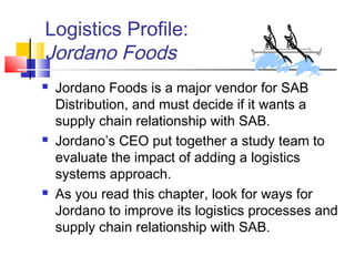 Logistics Profile:
Jordano Foods
 Jordano Foods is a major vendor for SAB
Distribution, and must decide if it wants a
supply chain relationship with SAB.
 Jordano’s CEO put together a study team to
evaluate the impact of adding a logistics
systems approach.
 As you read this chapter, look for ways for
Jordano to improve its logistics processes and
supply chain relationship with SAB.
 