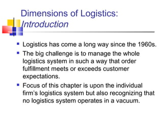 Dimensions of Logistics:
Introduction
 Logistics has come a long way since the 1960s.
 The big challenge is to manage the whole
logistics system in such a way that order
fulfillment meets or exceeds customer
expectations.
 Focus of this chapter is upon the individual
firm’s logistics system but also recognizing that
no logistics system operates in a vacuum.
 