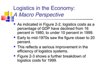 Logistics in the Economy:
A Macro Perspective
 As indicated in Figure 2-2, logistics costs as a
percentage of GDP have declined from 16
percent in 1980, to under 10 percent in 1999.
 Early to mid-1970s saw the figure closer to 20
percent.
 This reflects a serious improvement in the
efficiency of logistics systems.
 Figure 2-3 shows a further breakdown of
logistics costs for 1999.
 