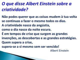 O que disse Albert Einstein sobre a
criatividade?
Não podes querer que as coisas mudem à tua volta
se continuas a fazer o mesmo todos os dias.
A criatividade nasce da angústia,
como o dia nasce da noite escura.
É em tempos de crise que surgem as grandes
invenções, as descobertas e as grandes estratégias.
Quem supera a crise,
supera-se a si mesmo sem ser vencido!
Albert Einstein
 