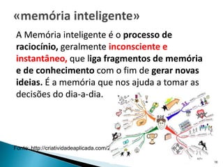 A Memória inteligente é o processo de
raciocínio, geralmente inconsciente e
instantâneo, que liga fragmentos de memória
e de conhecimento com o fim de gerar novas
ideias. É a memória que nos ajuda a tomar as
decisões do dia-a-dia.
CVA - COM E LITERACIA EM
SAUDE 2016 16
Fonte: http://criatividadeaplicada.com/2007/02/10/o-processo-criativo/
 