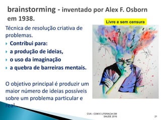 Técnica de resolução criativa de
problemas.
 Contribui para:
 a produção de ideias,
 o uso da imaginação
 a quebra de barreiras mentais.
O objetivo principal é produzir um
maior número de ideias possíveis
sobre um problema particular e
real..
CVA - COM E LITERACIA EM
SAUDE 2016 21
Livre e sem censura
 