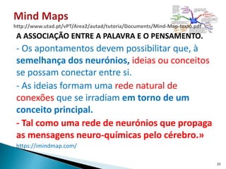 A ASSOCIAÇÃO ENTRE A PALAVRA E O PENSAMENTO.
- Os apontamentos devem possibilitar que, à
semelhança dos neurónios, ideias ou conceitos
se possam conectar entre si.
- As ideias formam uma rede natural de
conexões que se irradiam em torno de um
conceito principal.
- Tal como uma rede de neurónios que propaga
as mensagens neuro-químicas pelo cérebro.»
https://imindmap.com/
23
 