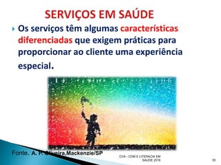  Os serviços têm algumas características
diferenciadas que exigem práticas para
proporcionar ao cliente uma experiência
especial.
55
CVA - COM E LITERACIA EM
SAUDE 2016
Fonte. A. P. Oliveira,Mackenzie/SP
 