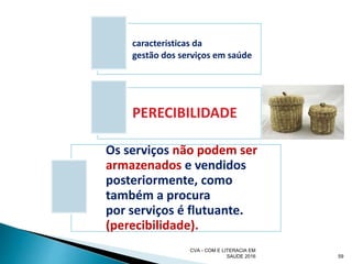 59
caracteristicas da
gestão dos serviços em saúde
PERECIBILIDADE
Os serviços não podem ser
armazenados e vendidos
posteriormente, como
também a procura
por serviços é flutuante.
(perecibilidade).
CVA - COM E LITERACIA EM
SAUDE 2016
 