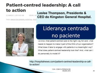 CVA - COM E LITERACIA EM
SAUDE 2016 64
http://hospitalnews.com/patient-centred-leadership-a-call-
to-action/
Leslee Thompson, Presidente &
CEO do Kingston General Hospital.
Liderança centrada
no paciente
 