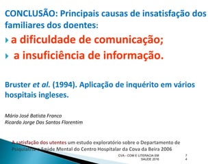 CONCLUSÃO: Principais causas de insatisfação dos
familiares dos doentes:
 a dificuldade de comunicação;
 a insuficiência de informação.
Bruster et al. (1994). Aplicação de inquérito em vários
hospitais ingleses.
Mário José Batista Franco
Ricardo Jorge Dos Santos Florentim
7
4
CVA - COM E LITERACIA EM
SAUDE 2016
 