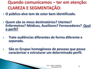  O público-alvo tem de estar bem identificado.
 Quem são os meus destinatários? Utentes?
Enfermeiros? Médicos, Auxiliares? Fornecedores? Qual
o perfil?
 Trate audiências diferentes de forma diferente e
separada.
 São os Grupos homogéneos de pessoas que posso
caracterizar e estruturar um determinado perfil.
CVA - COM E LITERACIA
EM SAUDE 2016
76
 