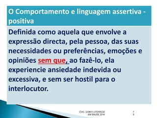 CVA - COM E LITERACIA
EM SAUDE 2016
7
9
O Comportamento e linguagem assertiva -
positiva
Definida como aquela que envolve a
expressão directa, pela pessoa, das suas
necessidades ou preferências, emoções e
opiniões sem que, ao fazê-lo, ela
experiencie ansiedade indevida ou
excessiva, e sem ser hostil para o
interlocutor.
 
