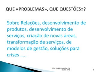 Sobre Relações, desenvolvimento de
produtos, desenvolvimento de
serviços, criação de novas áreas,
transformação de serviços, de
modelos de gestão, soluções para
crises …..
CVA - COM E LITERACIA EM
SAUDE 2016 8
 