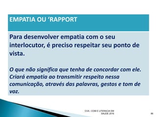 EMPATIA OU ‘RAPPORT
Para desenvolver empatia com o seu
interlocutor, é preciso respeitar seu ponto de
vista.
O que não significa que tenha de concordar com ele.
Criará empatia ao transmitir respeito nessa
comunicação, através das palavras, gestos e tom de
voz.
CVA - COM E LITERACIA EM
SAUDE 2016 86
 