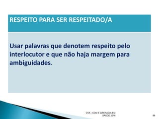 RESPEITO PARA SER RESPEITADO/A
Usar palavras que denotem respeito pelo
interlocutor e que não haja margem para
ambiguidades.
CVA - COM E LITERACIA EM
SAUDE 2016 88
 