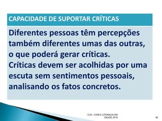 CAPACIDADE DE SUPORTAR CRÍTICAS
Diferentes pessoas têm percepções
também diferentes umas das outras,
o que poderá gerar críticas.
Críticas devem ser acolhidas por uma
escuta sem sentimentos pessoais,
analisando os fatos concretos.
CVA - COM E LITERACIA EM
SAUDE 2016 95
 