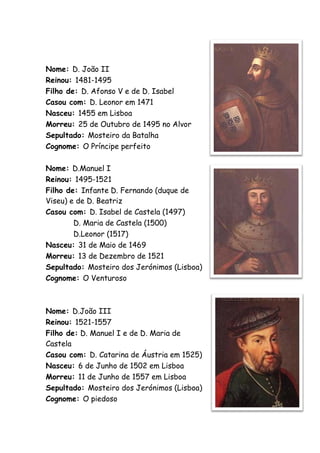 Nome: D. João II
Reinou: 1481-1495
Filho de: D. Afonso V e de D. Isabel
Casou com: D. Leonor em 1471
Nasceu: 1455 em Lisboa
Morreu: 25 de Outubro de 1495 no Alvor
Sepultado: Mosteiro da Batalha
Cognome: O Príncipe perfeito

Nome: D.Manuel I
Reinou: 1495-1521
Filho de: Infante D. Fernando (duque de
Viseu) e de D. Beatriz
Casou com: D. Isabel de Castela (1497)
        D. Maria de Castela (1500)
        D.Leonor (1517)
Nasceu: 31 de Maio de 1469
Morreu: 13 de Dezembro de 1521
Sepultado: Mosteiro dos Jerónimos (Lisboa)
Cognome: O Venturoso



Nome: D.João III
Reinou: 1521-1557
Filho de: D. Manuel I e de D. Maria de
Castela
Casou com: D. Catarina de Áustria em 1525)
Nasceu: 6 de Junho de 1502 em Lisboa
Morreu: 11 de Junho de 1557 em Lisboa
Sepultado: Mosteiro dos Jerónimos (Lisboa)
Cognome: O piedoso
 