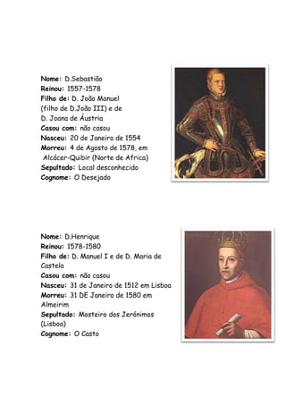 Nome: D.Sebastião
Reinou: 1557-1578
Filho de: D. João Manuel
(filho de D.João III) e de
D. Joana de Áustria
Casou com: não casou
Nasceu: 20 de Janeiro de 1554
Morreu: 4 de Agosto de 1578, em
 Alcácer-Quibir (Norte de Africa)
Sepultado: Local desconhecido
Cognome: O Desejado




Nome: D.Henrique
Reinou: 1578-1580
Filho de: D. Manuel I e de D. Maria de
Castela
Casou com: não casou
Nasceu: 31 de Janeiro de 1512 em Lisboa
Morreu: 31 DE Janeiro de 1580 em
Almeirim
Sepultado: Mosteiro dos Jerónimos
(Lisboa)
Cognome: O Casto
 