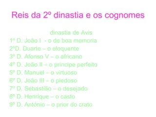 Reis da 2º dinastia e os cognomes dinastia de Avis 1º D. João I  - o de boa memoria 2ºD. Duarte – o eloquente 3º D. Afonso V – o africano 4º D. João II – o principe perfeito 5º D. Manuel – o virtuoso 6º D. João III – o piedoso 7º D. Sebastião – o desejado 8º D. Henrique – o casto 9º D. António – o prior do crato 