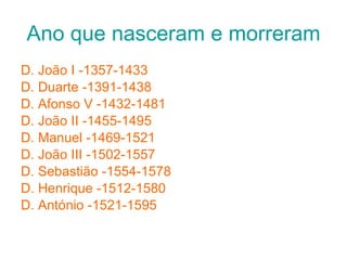 Ano que nasceram e morreram D. João I -1357-1433 D. Duarte -1391-1438 D. Afonso V -1432-1481 D. João II -1455-1495 D. Manuel -1469-1521 D. João III -1502-1557 D. Sebastião -1554-1578 D. Henrique -1512-1580 D. António -1521-1595 