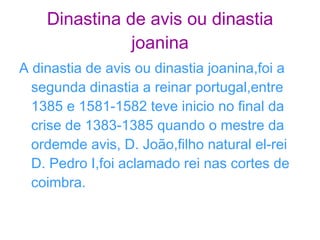 Dinastina de avis ou dinastia joanina A dinastia de avis ou dinastia joanina,foi a segunda dinastia a reinar portugal,entre 1385 e 1581-1582 teve inicio no final da crise de 1383-1385 quando o mestre da ordemde avis, D. João,filho natural el-rei D. Pedro I,foi aclamado rei nas cortes de coimbra. 