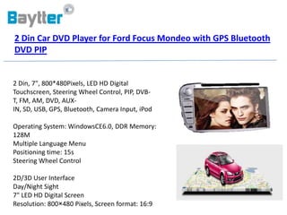 2 Din Car DVD Player for Ford Focus Mondeo with GPS Bluetooth
DVD PIP


2 Din, 7", 800*480Pixels, LED HD Digital
Touchscreen, Steering Wheel Control, PIP, DVB-
T, FM, AM, DVD, AUX-
IN, SD, USB, GPS, Bluetooth, Camera Input, iPod

Operating System: WindowsCE6.0, DDR Memory:
128M
Multiple Language Menu
Positioning time: 15s
Steering Wheel Control

2D/3D User Interface
Day/Night Sight
7" LED HD Digital Screen
Resolution: 800×480 Pixels, Screen format: 16:9
 