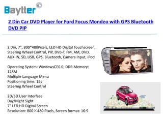 2 Din Car DVD Player for Ford Focus Mondeo with GPS Bluetooth
DVD PIP


2 Din, 7", 800*480Pixels, LED HD Digital Touchscreen,
Steering Wheel Control, PIP, DVB-T, FM, AM, DVD,
AUX-IN, SD, USB, GPS, Bluetooth, Camera Input, iPod

Operating System: WindowsCE6.0, DDR Memory:
128M
Multiple Language Menu
Positioning time: 15s
Steering Wheel Control

2D/3D User Interface
Day/Night Sight
7" LED HD Digital Screen
Resolution: 800×480 Pixels, Screen format: 16:9
 