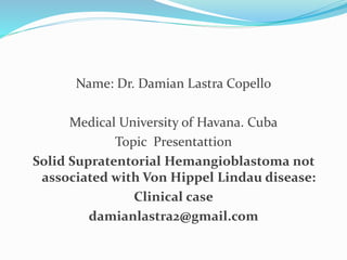 Name: Dr. Damian Lastra Copello
Medical University of Havana. Cuba
Topic Presentattion
Solid Supratentorial Hemangioblastoma not
associated with Von Hippel Lindau disease:
Clinical case
damianlastra2@gmail.com
 