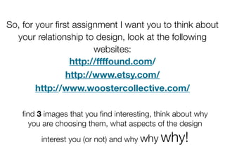 So, for your ﬁrst assignment I want you to think about
  your relationship to design, look at the following
                       websites:
                 http://ffffound.com/
                http://www.etsy.com/
        http://www.woostercollective.com/

    ﬁnd 3 images that you ﬁnd interesting, think about why
     you are choosing them, what aspects of the design

         interest you (or not) and why why   why!
 