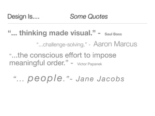 Design Is....	 	 	 	 	 Some Quotes

“... thinking made visual.” -             Saul Bass


           “...challenge-solving.” -   Aaron Marcus
“...the
     conscious effort to impose
meaningful order.” - Victor Papanek

 “.. .   p eo ple . ” -      Jan e Jac ob s
 