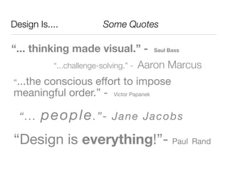 Design Is....	 	 	 	 	 Some Quotes

“... thinking made visual.” -             Saul Bass


           “...challenge-solving.” -   Aaron Marcus
“...the
     conscious effort to impose
meaningful order.” - Victor Papanek

 “.. .   p eo ple . ” -      Jan e Jac ob s

“Design is everything!”- Paul Rand
 