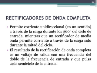 RECTIFICADORES DE ONDA COMPLETA
• Permite corriente unidireccional (en un sentido)
a través de la carga durante los 360° del ciclo de
entrada, mientras que un rectificador de media
onda permite corriente a través de la carga sólo
durante la mitad del ciclo.
• El resultado de la rectificación de onda completa
es un voltaje de salida con una frecuencia del
doble de la frecuencia de entrada y que pulsa
cada semiciclo de la entrada.
51
 