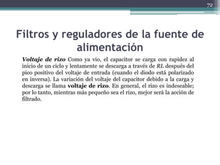 Filtros y reguladores de la fuente de
alimentación
Voltaje de rizo Como ya vio, el capacitor se carga con rapidez al
inicio de un ciclo y lentamente se descarga a través de RL después del
pico positivo del voltaje de entrada (cuando el diodo está polarizado
en inversa). La variación del voltaje del capacitor debido a la carga y
descarga se llama voltaje de rizo. En general, el rizo es indeseable;
por lo tanto, mientras más pequeño sea el rizo, mejor será la acción de
filtrado.
72
 