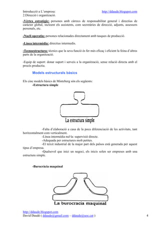 Introducció a L’empresa:                                      http://ddaude.blogspot.com
2.Direcció i organització.
-Vèrtex estratègic: persones amb càrrecs de responsabilitat general i directius de
caràcter global, incloent els assistents, com secretàries de direcció, adjunts, assessors
personals, etc.

-Nucli operatiu: persones relacionades directament amb tasques de producció.

-Línea intermèdia: directius intermedis.

-Tecnoestructura: tècnics que la seva funció és fer més eficaç i eficient la feina d’altres
parts de la organització.

-Equip de suport: donar suport i serveis a la organització, sense relació directa amb el
procés productiu.

       Models estructurals bàsics

Els cinc models bàsics de Mintzberg són els següents:
       -Estructura simple




               -Falta d’elaboració a casa de la poca diferenciació de les activitats, tant
horitzontalment com verticalment.
               -Línea intermèdia nul·la: supervisió directe.
               -Adequada per estructures molt petites.
               -El teixit industrial de la major part dels països està generada per aquest
tipus d’empresa.
               -Qualsevol que inici un negoci, els inicis solen ser empreses amb una
estructura simple.


       -Burocràcia maquinal




http://ddaude.blogspot.com
David Daudé ( ddaude@gmail.com – ddaude@uoc.cat )                                             4
 