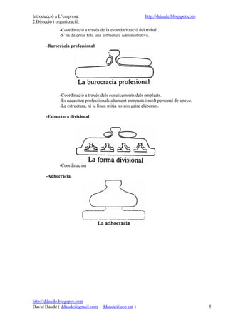 Introducció a L’empresa:                                       http://ddaude.blogspot.com
2.Direcció i organització.
               -Coordinació a través de la estandarització del treball.
               -S’ha de crear tota una estructura administrativa.

       -Burocràcia professional




               -Coordinació a través dels coneixements dels empleats.
               -Es necesiten professionals altament entrenats i molt personal de apoyo.
               -La estructura, ni la línea mitja no son gaire elaborats.

       -Estructura divisional




               -Coordinación

       -Adhocràcia.




http://ddaude.blogspot.com
David Daudé ( ddaude@gmail.com – ddaude@uoc.cat )                                           5
 