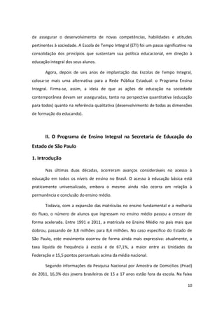 de assegurar o desenvolvimento de novas competências, habilidades e atitudes
pertinentes à sociedade. A Escola de Tempo Integral (ETI) foi um passo significativo na
consolidação dos princípios que sustentam sua política educacional, em direção à
educação integral dos seus alunos.

       Agora, depois de seis anos de implantação das Escolas de Tempo Integral,
coloca-se mais uma alternativa para a Rede Pública Estadual: o Programa Ensino
Integral. Firma-se, assim, a ideia de que as ações de educação na sociedade
contemporânea devam ser asseguradas, tanto na perspectiva quantitativa (educação
para todos) quanto na referência qualitativa (desenvolvimento de todas as dimensões
de formação do educando).




       II. O Programa de Ensino Integral na Secretaria de Educação do
Estado de São Paulo

1. Introdução

       Nas últimas duas décadas, ocorreram avanços consideráveis no acesso à
educação em todos os níveis de ensino no Brasil. O acesso à educação básica está
praticamente universalizado, embora o mesmo ainda não ocorra em relação à
permanência e conclusão do ensino médio.

       Todavia, com a expansão das matrículas no ensino fundamental e a melhoria
do fluxo, o número de alunos que ingressam no ensino médio passou a crescer de
forma acelerada. Entre 1991 e 2011, a matrícula no Ensino Médio no país mais que
dobrou, passando de 3,8 milhões para 8,4 milhões. No caso especifico do Estado de
São Paulo, este movimento ocorreu de forma ainda mais expressiva: atualmente, a
taxa líquida de frequência à escola é de 67,1%, a maior entre as Unidades da
Federação e 15,5 pontos percentuais acima da média nacional.

       Segundo informações da Pesquisa Nacional por Amostra de Domicílios (Pnad)
de 2011, 16,3% dos jovens brasileiros de 15 a 17 anos estão fora da escola. Na faixa

                                                                                    10
 