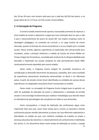 dos 18 aos 24 anos, esse número salta para seis a cada dez (62,2%) dos jovens, e no
grupo etário de 15 a 17 anos, só 51% cursam o Ensino Médio.


2. A Concepção do Programa

       O cenário tratado anteriormente aponta a necessidade premente de repensar o
atual modelo de escola e redesenhar o papel que essa instituição deve ter para a vida
e para o desenvolvimento do jovem do século XXI. Isso implica mudanças tanto na
abordagem pedagógica, no conteúdo do currículo e na carga horária do ensino
oferecido, quanto no formato da carreira do professor e na sua relação com a unidade
escolar. Nesse sentido, algumas experiências já implantadas têm demonstrado bons
resultados, sendo a principal referência o modelo de Escolas de Ensino Médio em
Tempo Integral de Pernambuco, concebido pelo Instituto de Co-Responsabilidade pela
Educação e implantado nas escolas estaduais da rede pernambucana desde 2004,
sendo posteriormente expandido para outros estados.

       Desse modo, o Programa Ensino Integral foi concebido levando-se em
consideração as demandas decorrentes de pesquisas, avaliações, bem como resultado
de experiências educacionais atualmente desenvolvidas no Brasil e em diferentes
países. A partir de estudos iniciais foram identificadas as condições de sucesso dessas
experiências e as adaptações necessárias foram incorporadas ao modelo.

       Desse modo, na concepção do Programa Ensino Integral para se garantir um
salto de qualidade da educação de jovens e adolescentes a ampliação da jornada
escolar é uma estratégia fundamental para viabilizar metodologias que deverão elevar
os indicadores de aprendizagem dos estudantes em todas as suas dimensões.


       Como consequência, o tempo de dedicação dos profissionais segue como
importante fator para que, nesse maior tempo para o ensino, os docentes e demais
profissionais possam atender plenamente os alunos nas suas diferentes expectativas e
dificuldades na medida em que, com melhores condições de trabalho se amplia a
presença educativa dos docentes e o desenvolvimento do conhecimento e habilidades
dos alunos. E, em decorrência desse maior tempo de dedicação ao ensino, a equipe
                                                                                    11
 