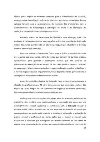 escolar pode ampliar as melhores condições para o cumprimento do currículo,
enriquecendo e diversificando a oferta das diferentes abordagens pedagógicas. Tempo
aplicado também para o aprimoramento da formação dos profissionais, para o
desenvolvimento de metodologias e estratégias de ensino e de abordagens de
avaliação e recuperação da aprendizagem dos alunos.


       Portanto, diante da necessidade de consolidar uma educação básica de
qualidade é necessário enfrentar esses desafios, entre eles a ampliação da jornada
escolar dos alunos que têm sido um objetivo perseguido por educadores e diversos
sistemas de educação no mundo.

       Com esse objetivo o Programa de Ensino Integral definiu um modelo de escola
que propicia aos seus alunos, além das aulas que constam no currículo escolar,
oportunidades para aprender e desenvolver práticas que irão apoiá-los no
planejamento e execução do seu Projeto de Vida. Não apenas o desenho curricular
dessas escolas é diferenciado, mas também a sua metodologia, o modelo pedagógico e
o modelo de gestão escolar, enquanto instrumento de planejamento, gerenciamento e
avaliação das atividades de toda comunidade escolar.

       Assim, foi instituído o Regime de Dedicação Plena e Integral que estabelece a
atuação dos profissionais por 40 horas semanais para que as equipes escolares das
escolas de Ensino Integral possam fazer frente às exigências do modelo, permitindo-
lhes maior proximidade com alunos e comunidade escolar.


       No Programa Ensino Integral os educadores, além das atividades tradicionais do
magistério, têm também como responsabilidade a orientação aos alunos em seu
desenvolvimento pessoal, acadêmico e profissional. Com a dedicação integral à
unidade escolar, dentro e fora da sala de aula, espera-se do professor iniciativas que
operacionalizam seu apoio social, material e simbólico à elaboração e realização do
projeto pessoal e profissional do aluno, ações que o ajudem a superar suas
dificuldades e atividades que o energizem para buscar o caminho de seus ideais. O
regime prevê uma avaliação das equipes escolares visando subsidiar os processos de
                                                                                   12
 