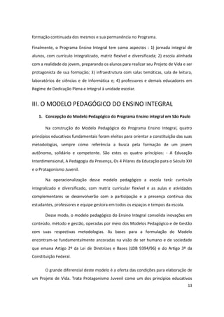 formação continuada dos mesmos e sua permanência no Programa.

Finalmente, o Programa Ensino Integral tem como aspectos : 1) jornada integral de
alunos, com currículo integralizado, matriz flexível e diversificada; 2) escola alinhada
com a realidade do jovem, preparando os alunos para realizar seu Projeto de Vida e ser
protagonista de sua formação; 3) infraestrutura com salas temáticas, sala de leitura,
laboratórios de ciências e de informática e; 4) professores e demais educadores em
Regime de Dedicação Plena e Integral à unidade escolar.


III. O MODELO PEDAGÓGICO DO ENSINO INTEGRAL
   1. Concepção do Modelo Pedagógico do Programa Ensino integral em São Paulo

       Na construção do Modelo Pedagógico do Programa Ensino Integral, quatro
princípios educativos fundamentais foram eleitos para orientar a constituição das suas
metodologias, sempre como referência a busca pela formação de um jovem
autônomo, solidário e competente. São estes os quatro princípios: - A Educação
Interdimensional, A Pedagogia da Presença, Os 4 Pilares da Educação para o Século XXI
e o Protagonismo Juvenil.

       Na operacionalização desse modelo pedagógico a escola terá: currículo
integralizado e diversificado, com matriz curricular flexível e as aulas e atividades
complementares se desenvolverão com a participação e a presença contínua dos
estudantes, professores e equipe gestora em todos os espaços e tempos da escola.

       Desse modo, o modelo pedagógico do Ensino Integral consolida inovações em
conteúdo, método e gestão, operadas por meio dos Modelos Pedagógico e de Gestão
com suas respectivas metodologias. As bases para a formulação do Modelo
encontram-se fundamentalmente ancoradas na visão de ser humano e de sociedade
que emana Artigo 2º da Lei de Diretrizes e Bases (LDB 9394/96) e do Artigo 3º da
Constituição Federal.


       O grande diferencial deste modelo é a oferta das condições para elaboração de
um Projeto de Vida. Trata Protagonismo Juvenil como um dos princípios educativos
                                                                                     13
 