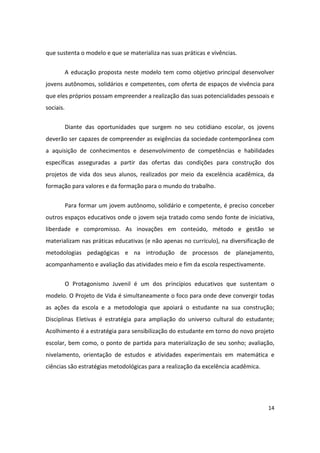 que sustenta o modelo e que se materializa nas suas práticas e vivências.


           A educação proposta neste modelo tem como objetivo principal desenvolver
jovens autônomos, solidários e competentes, com oferta de espaços de vivência para
que eles próprios possam empreender a realização das suas potencialidades pessoais e
sociais.


           Diante das oportunidades que surgem no seu cotidiano escolar, os jovens
deverão ser capazes de compreender as exigências da sociedade contemporânea com
a aquisição de conhecimentos e desenvolvimento de competências e habilidades
específicas asseguradas a partir das ofertas das condições para construção dos
projetos de vida dos seus alunos, realizados por meio da excelência acadêmica, da
formação para valores e da formação para o mundo do trabalho.


           Para formar um jovem autônomo, solidário e competente, é preciso conceber
outros espaços educativos onde o jovem seja tratado como sendo fonte de iniciativa,
liberdade e compromisso. As inovações em conteúdo, método e gestão se
materializam nas práticas educativas (e não apenas no currículo), na diversificação de
metodologias pedagógicas e na introdução de processos de planejamento,
acompanhamento e avaliação das atividades meio e fim da escola respectivamente.


           O Protagonismo Juvenil é um dos princípios educativos que sustentam o
modelo. O Projeto de Vida é simultaneamente o foco para onde deve convergir todas
as ações da escola e a metodologia que apoiará o estudante na sua construção;
Disciplinas Eletivas é estratégia para ampliação do universo cultural do estudante;
Acolhimento é a estratégia para sensibilização do estudante em torno do novo projeto
escolar, bem como, o ponto de partida para materialização de seu sonho; avaliação,
nivelamento, orientação de estudos e atividades experimentais em matemática e
ciências são estratégias metodológicas para a realização da excelência acadêmica.




                                                                                    14
 