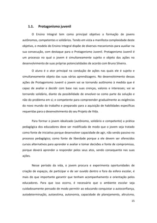 1.1.     Protagonismo juvenil

         O Ensino Integral tem como principal objetivo a formação de jovens
autônomos, competentes e solidários. Tendo em vista a manifesta complexidade deste
objetivo, o modelo do Ensino Integral dispõe de diversos mecanismos para auxiliar na
sua consecução, com destaque para o Protagonismo Juvenil. Protagonismo Juvenil é
um processo no qual o jovem é simultaneamente sujeito e objeto das ações no
desenvolvimento de suas próprias potencialidades de acordo com Bruno Silveira.

         O aluno é o ator principal na condução de ações nas quais ele é sujeito e
simultaneamente objeto das suas várias aprendizagens. No desenvolvimento dessas
ações de Protagonismo Juvenil o jovem vai se tornando autônomo à medida que é
capaz de avaliar e decidir com base nas suas crenças, valores e interesses; vai se
tornando solidário, diante da possibilidade de envolver-se como parte da solução e
não do problema em si; e competente para compreender gradualmente as exigências
do novo mundo do trabalho e preparado para a aquisição de habilidades específicas
requeridas para o desenvolvimento do seu Projeto de Vida.


         Para formar o jovem idealizado (autônomo, solidário e competente) a prática
pedagógica dos educadores deve ser modificada de modo que o jovem seja tratado
como fonte de iniciativa porque desenvolver capacidade de agir, não sendo passivo no
processo pedagógico; como fonte de liberdade porque a ele devem ser oferecidos
cursos alternativos para aprender e avaliar e tomar decisões e fonte de compromisso,
porque deverá aprender a responder pelos seus atos, sendo consequente nas suas
ações.


         Nesse período da vida, o jovem procura e experimenta oportunidades de
criação de espaços, de participar e de ser ouvido dentro e fora da esfera escolar, é
mais do que importante garantir que tenham acompanhamento e orientação pelos
educadores. Para que isso ocorra, é necessário que o ambiente escolar seja
cuidadosamente pensado de modo permitir ao educando conquistar a autoconfiança,
autodeterminação, autoestima, autonomia, capacidade de planejamento, altruísmo,
                                                                                 15
 