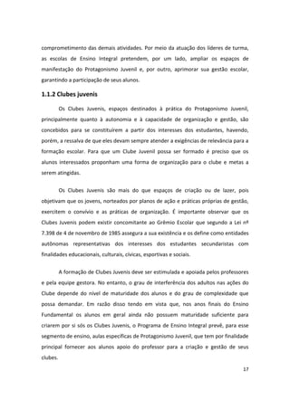 comprometimento das demais atividades. Por meio da atuação dos líderes de turma,
as escolas de Ensino Integral pretendem, por um lado, ampliar os espaços de
manifestação do Protagonismo Juvenil e, por outro, aprimorar sua gestão escolar,
garantindo a participação de seus alunos.

1.1.2 Clubes juvenis

          Os Clubes Juvenis, espaços destinados à prática do Protagonismo Juvenil,
principalmente quanto à autonomia e à capacidade de organização e gestão, são
concebidos para se constituírem a partir dos interesses dos estudantes, havendo,
porém, a ressalva de que eles devam sempre atender a exigências de relevância para a
formação escolar. Para que um Clube Juvenil possa ser formado é preciso que os
alunos interessados proponham uma forma de organização para o clube e metas a
serem atingidas.


          Os Clubes Juvenis são mais do que espaços de criação ou de lazer, pois
objetivam que os jovens, norteados por planos de ação e práticas próprias de gestão,
exercitem o convívio e as práticas de organização. É importante observar que os
Clubes Juvenis podem existir concomitante ao Grêmio Escolar que segundo a Lei nº
7.398 de 4 de novembro de 1985 assegura a sua existência e os define como entidades
autônomas representativas dos interesses dos estudantes secundaristas com
finalidades educacionais, culturais, cívicas, esportivas e sociais.


          A formação de Clubes Juvenis deve ser estimulada e apoiada pelos professores
e pela equipe gestora. No entanto, o grau de interferência dos adultos nas ações do
Clube depende do nível de maturidade dos alunos e do grau de complexidade que
possa demandar. Em razão disso tendo em vista que, nos anos finais do Ensino
Fundamental os alunos em geral ainda não possuem maturidade suficiente para
criarem por si sós os Clubes Juvenis, o Programa de Ensino Integral prevê, para esse
segmento de ensino, aulas específicas de Protagonismo Juvenil, que tem por finalidade
principal fornecer aos alunos apoio do professor para a criação e gestão de seus
clubes.
                                                                                   17
 